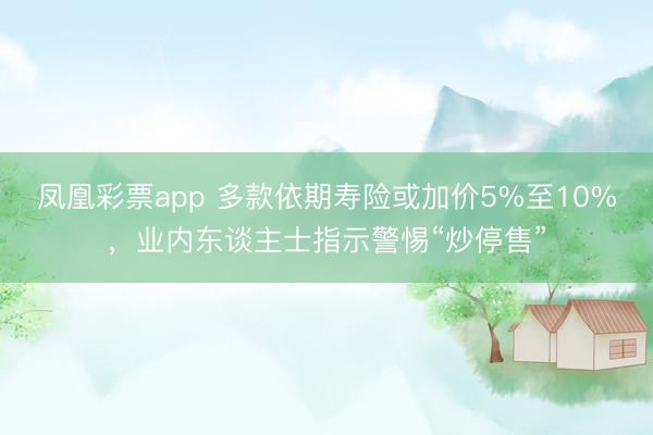 凤凰彩票app 多款依期寿险或加价5%至10%，业内东谈主士指示警惕“炒停售”