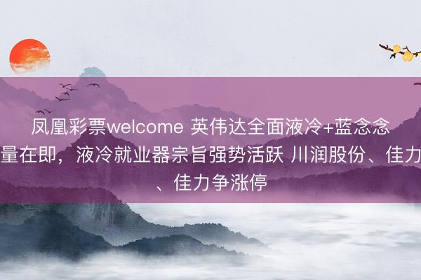 凤凰彩票welcome 英伟达全面液冷+蓝念念科技放量在即，液冷就业器宗旨强势活跃 川润股份、佳力争涨停