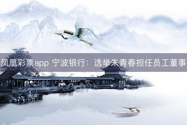 凤凰彩票app 宁波银行:选举朱青春担任员工董事