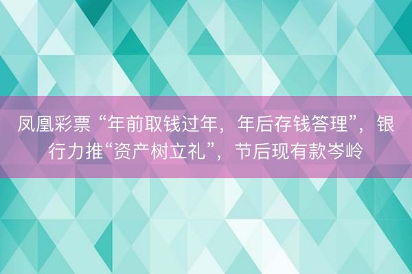 凤凰彩票 “年前取钱过年，年后存钱答理”，银行力推“资产树立礼”，节后现有款岑岭
