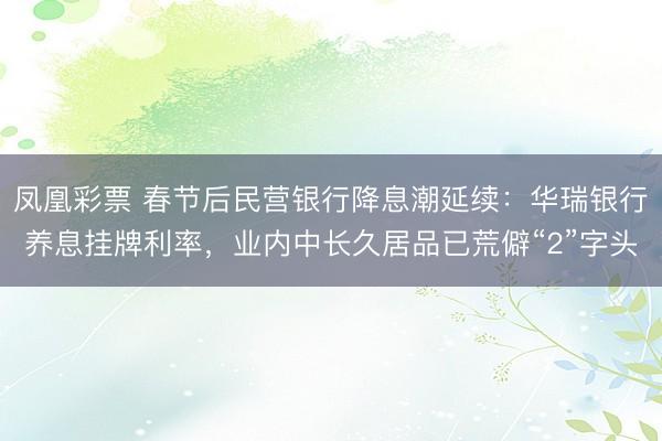 凤凰彩票 春节后民营银行降息潮延续：华瑞银行养息挂牌利率，业内中长久居品已荒僻“2”字头