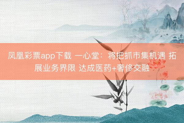 凤凰彩票app下载 一心堂:将把抓市集机遇 拓展业务界限 达成医药+奢侈交融