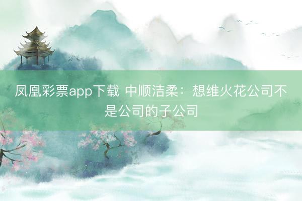 凤凰彩票app下载 中顺洁柔：想维火花公司不是公司的子公司