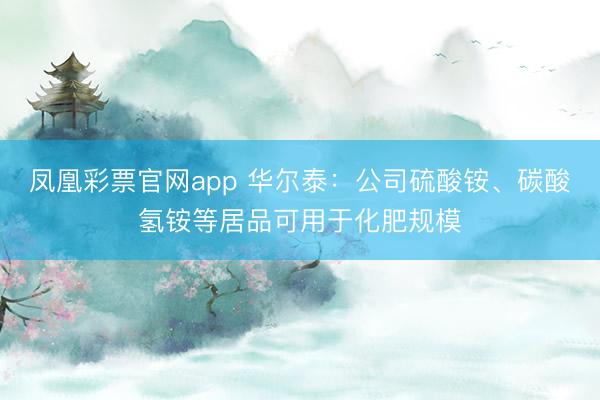 凤凰彩票官网app 华尔泰：公司硫酸铵、碳酸氢铵等居品可用于化肥规模
