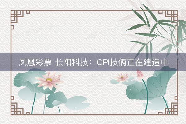 凤凰彩票 长阳科技：CPI技俩正在建造中