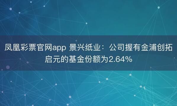 凤凰彩票官网app 景兴纸业:公司握有金浦创拓启元的基金份额为2.64%