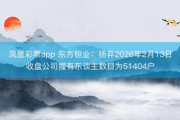 凤凰彩票app 东方钽业:扬弃2026年2月13日收盘公司握有东谈主数目为51404户
