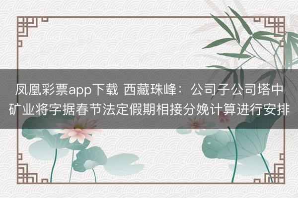 凤凰彩票app下载 西藏珠峰：公司子公司塔中矿业将字据春节法定假期相接分娩计算进行安排