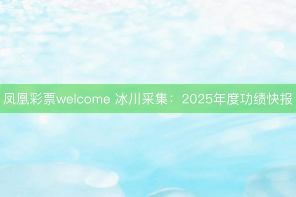 凤凰彩票welcome 冰川采集：2025年度功绩快报