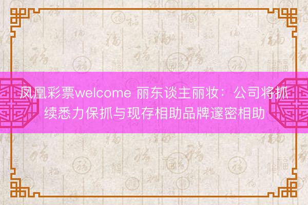 凤凰彩票welcome 丽东谈主丽妆：公司将抓续悉力保抓与现存相助品牌邃密相助