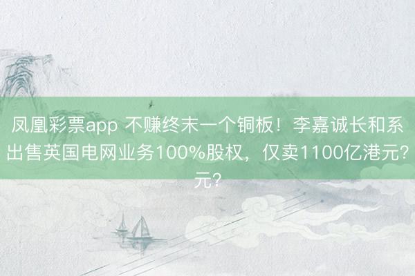 凤凰彩票app 不赚终末一个铜板！李嘉诚长和系出售英国电网业务100%股权，仅卖1100亿港元？