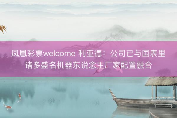 凤凰彩票welcome 利亚德:公司已与国表里诸多盛名机器东说念主厂家配置融合