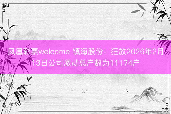 凤凰彩票welcome 镇海股份:狂放2026年2月13日公司激动总户数为11174户