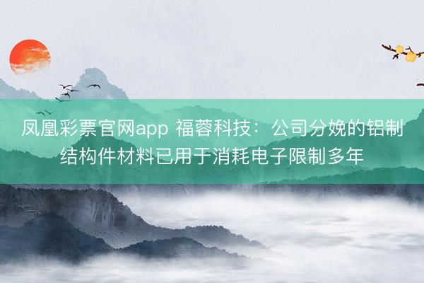 凤凰彩票官网app 福蓉科技：公司分娩的铝制结构件材料已用于消耗电子限制多年
