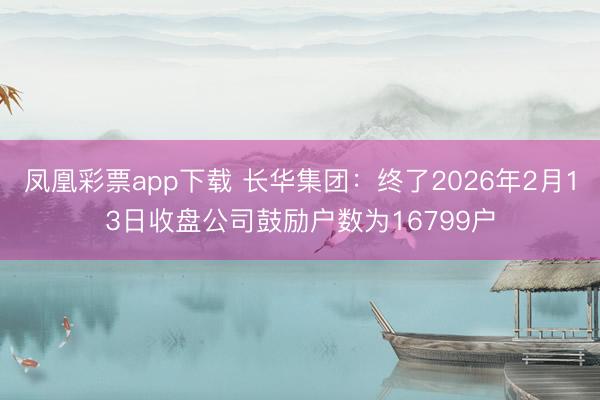 凤凰彩票app下载 长华集团：终了2026年2月13日收盘公司鼓励户数为16799户