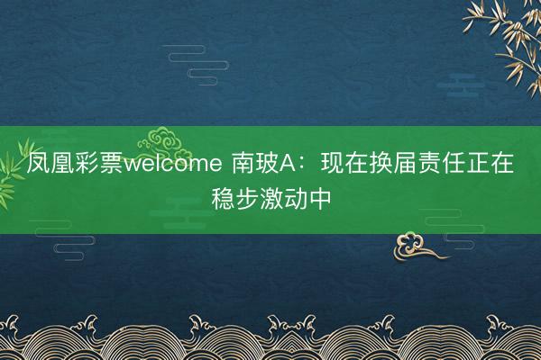 凤凰彩票welcome 南玻A：现在换届责任正在稳步激动中
