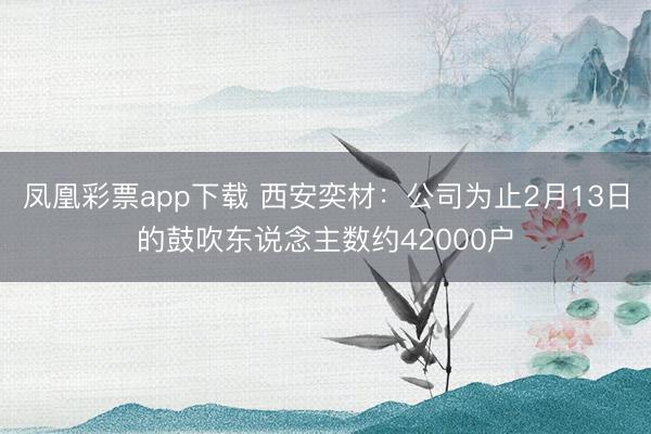 凤凰彩票app下载 西安奕材：公司为止2月13日的鼓吹东说念主数约42000户
