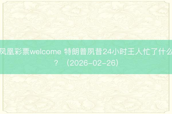 凤凰彩票welcome 特朗普夙昔24小时王人忙了什么?(2026-02-26)