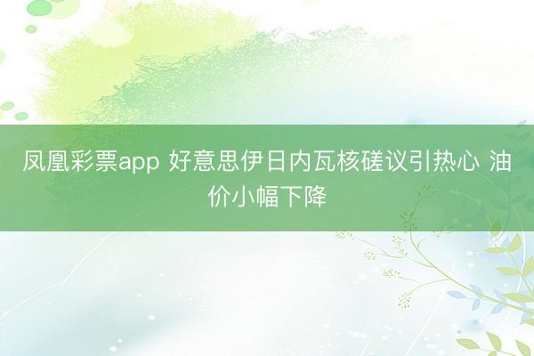 凤凰彩票app 好意思伊日内瓦核磋议引热心 油价小幅下降