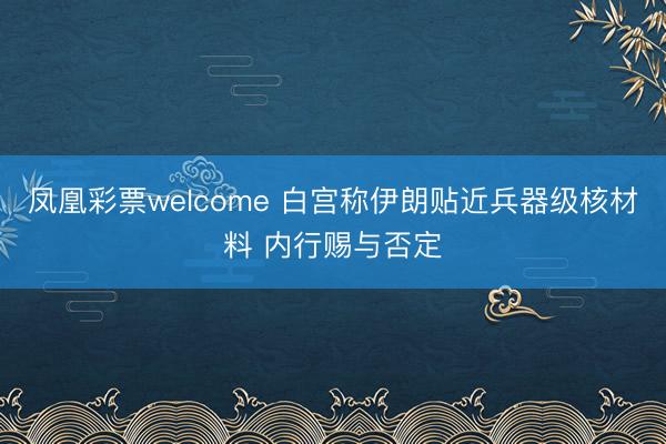 凤凰彩票welcome 白宫称伊朗贴近兵器级核材料 内行赐与否定