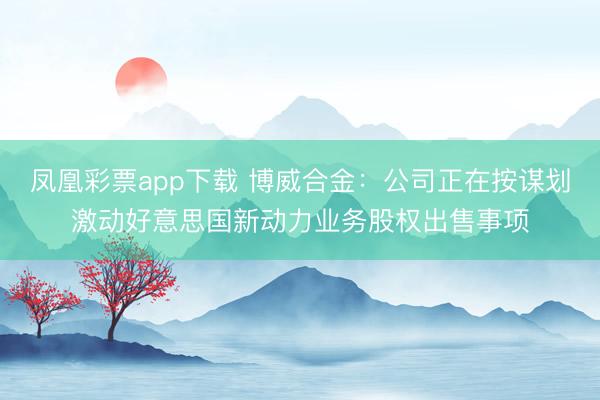 凤凰彩票app下载 博威合金:公司正在按谋划激动好意思国新动力业务股权出售事项