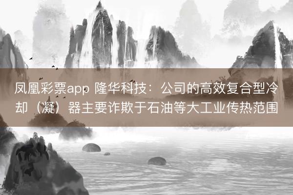 凤凰彩票app 隆华科技：公司的高效复合型冷却（凝）器主要诈欺于石油等大工业传热范围