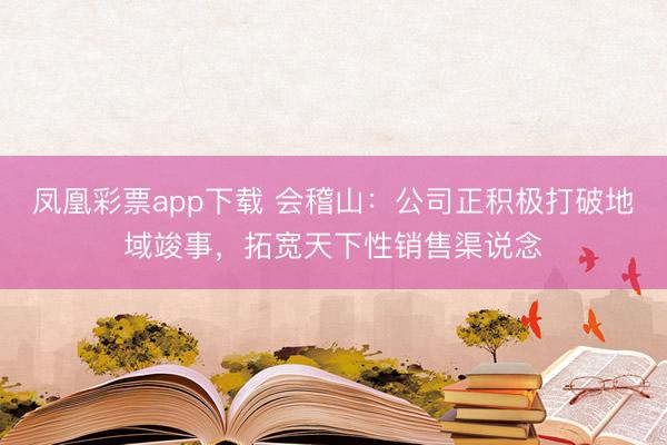 凤凰彩票app下载 会稽山：公司正积极打破地域竣事，拓宽天下性销售渠说念