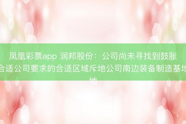 凤凰彩票app 润邦股份：公司尚未寻找到鼓胀合适公司要求的合适区域斥地公司南边装备制造基地