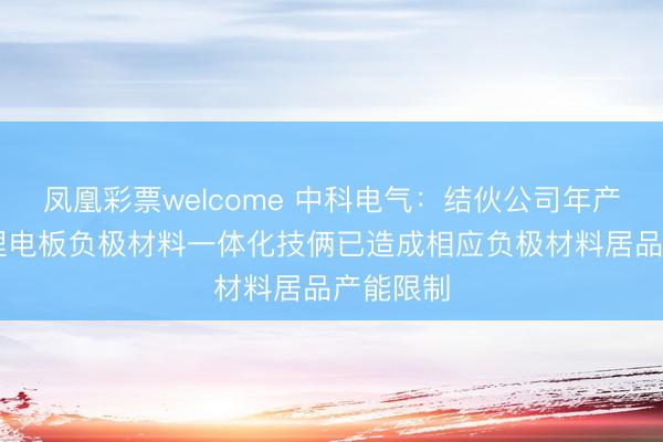 凤凰彩票welcome 中科电气:结伙公司年产10万吨锂电板负极材料一体化技俩已造成相应负极材料居品产能限制