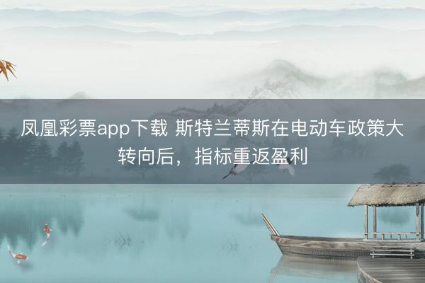 凤凰彩票app下载 斯特兰蒂斯在电动车政策大转向后，指标重返盈利