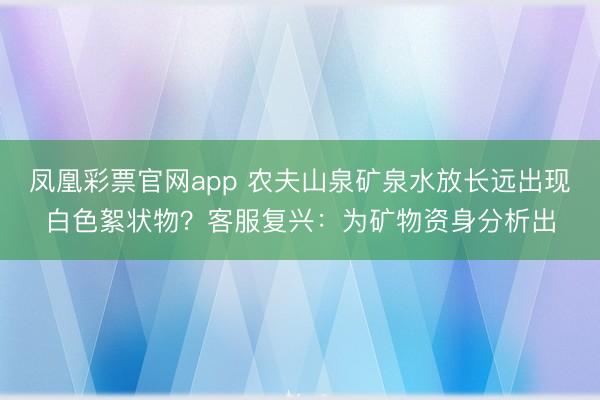 凤凰彩票官网app 农夫山泉矿泉水放长远出现白色絮状物？客服复兴：为矿物资身分析出