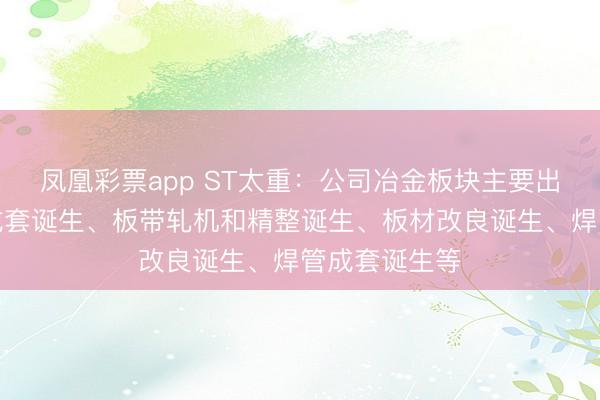 凤凰彩票app ST太重：公司冶金板块主要出产无缝钢管成套诞生、板带轧机和精整诞生、板材改良诞生、焊管成套诞生等