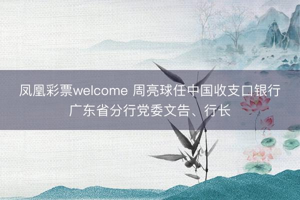 凤凰彩票welcome 周亮球任中国收支口银行广东省分行党委文告、行长