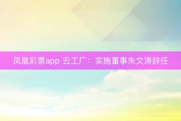 凤凰彩票app 云工厂：实施董事朱文涛辞任