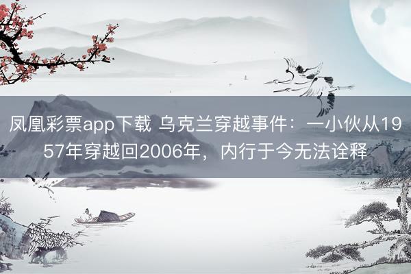 凤凰彩票app下载 乌克兰穿越事件：一小伙从1957年穿越回2006年，内行于今无法诠释
