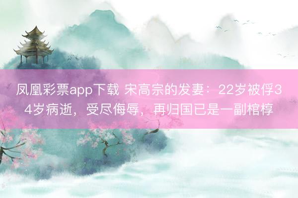 凤凰彩票app下载 宋高宗的发妻：22岁被俘34岁病逝，受尽侮辱，再归国已是一副棺椁