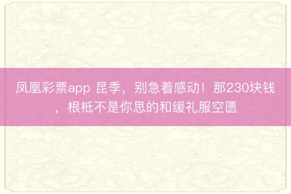 凤凰彩票app 昆季，别急着感动！那230块钱，根柢不是你思的和缓礼服空匮