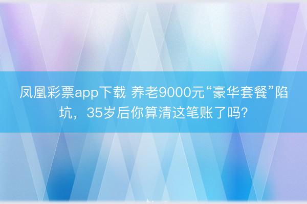 凤凰彩票app下载 养老9000元“豪华套餐”陷坑，35岁后你算清这笔账了吗？