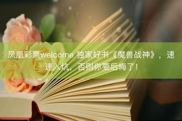 凤凰彩票welcome 独家好书《魔兽战神》，速速入坑，否则你要后悔了！
