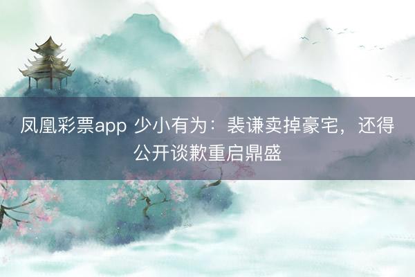 凤凰彩票app 少小有为：裴谦卖掉豪宅，还得公开谈歉重启鼎盛