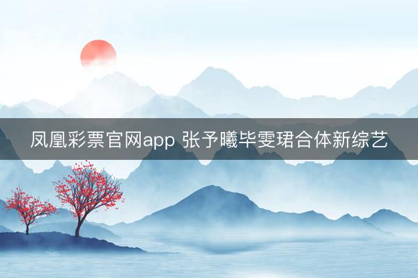 凤凰彩票官网app 张予曦毕雯珺合体新综艺