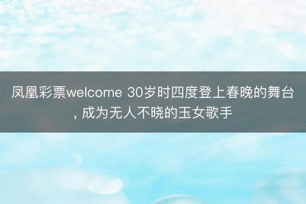 凤凰彩票welcome 30岁时四度登上春晚的舞台， 成为无人不晓的玉女歌手