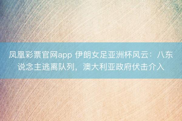 凤凰彩票官网app 伊朗女足亚洲杯风云：八东说念主逃离队列，澳大利亚政府伏击介入
